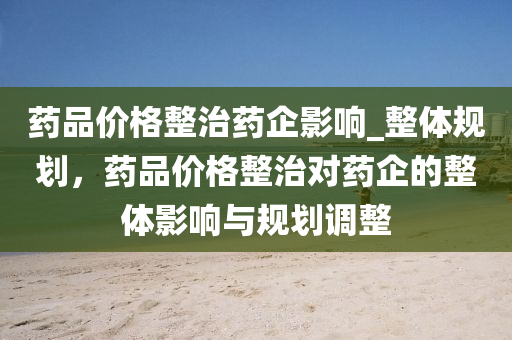 藥品價(jià)格整治藥企影響_整體規(guī)劃，藥品價(jià)格整治對(duì)藥企的整體影響與規(guī)劃調(diào)整液壓動(dòng)力機(jī)械,元件制造