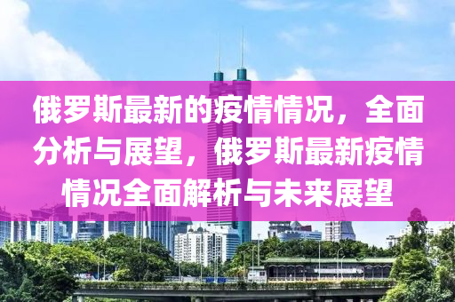 俄羅斯最新的疫情情況，全面分析與展望，俄羅斯最新疫情情況全面解析與未來展望液壓動力機(jī)械,元件制造