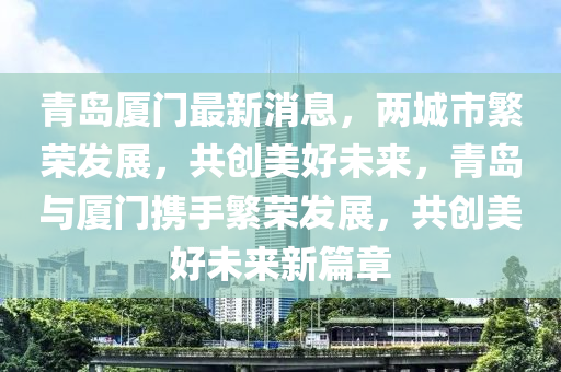 青島廈門最新消息，兩城市繁榮發(fā)展，共創(chuàng)美好未來(lái)，青島與廈門攜手繁榮發(fā)展，共創(chuàng)美好未來(lái)新篇章液壓動(dòng)力機(jī)械,元件制造