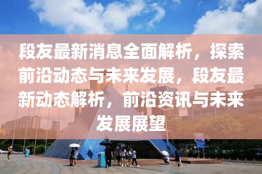 段友最新消息全面解析，探索前沿動態(tài)與未來發(fā)展，段友最新動態(tài)解析，前沿資訊與未來發(fā)展展望液壓動力機械,元件制造