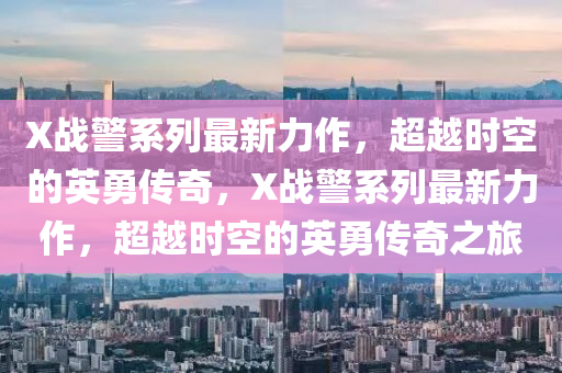 X戰(zhàn)警系列最新力作，超越時(shí)空的英勇傳奇，X戰(zhàn)液壓動(dòng)力機(jī)械,元件制造警系列最新力作，超越時(shí)空的英勇傳奇之旅