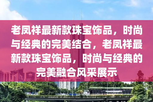 老鳳祥最新款珠寶飾品，時(shí)尚與經(jīng)典的完美結(jié)合，老鳳祥最新款珠寶飾品，時(shí)尚與經(jīng)典的完美融合風(fēng)采展示液壓動(dòng)力機(jī)械,元件制造