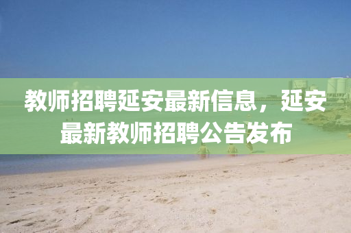 教師招聘延安最新信息，延安最新教師招聘公告發(fā)布液壓動力機(jī)械,元件制造