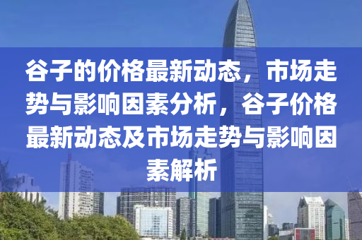 谷子的價(jià)格最新動(dòng)態(tài)，市場(chǎng)走勢(shì)與影響因素分析，谷子價(jià)格最新動(dòng)態(tài)及市場(chǎng)走液壓動(dòng)力機(jī)械,元件制造勢(shì)與影響因素解析