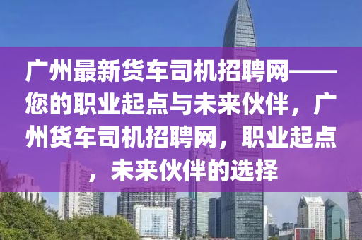廣州最新貨車司機(jī)招聘網(wǎng)——您的職業(yè)起點(diǎn)與未來(lái)伙伴，廣州貨車司機(jī)招聘網(wǎng)，職業(yè)起點(diǎn)，未來(lái)伙伴的選擇液壓動(dòng)力機(jī)械,元件制造