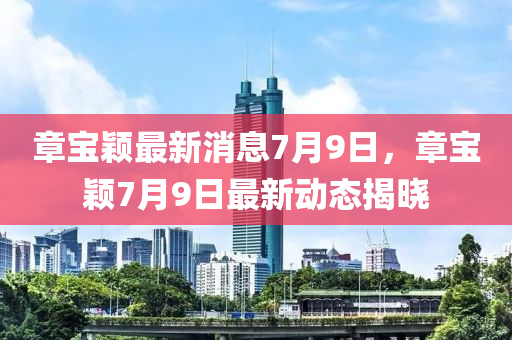 章液壓動(dòng)力機(jī)械,元件制造寶穎最新消息7月9日，章寶穎7月9日最新動(dòng)態(tài)揭曉