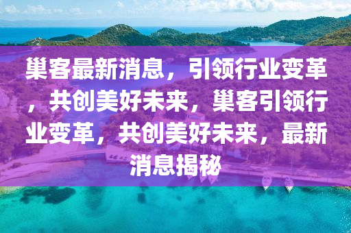 巢客最新消息，引領(lǐng)行業(yè)變革，共創(chuàng)美好未來(lái)，巢客引領(lǐng)行業(yè)變革，共創(chuàng)美好未來(lái)，最新消息揭秘液壓動(dòng)力機(jī)械,元件制造