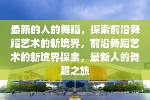 最新的人的舞蹈，探索前沿舞蹈藝術(shù)的新境界，前沿舞蹈藝術(shù)的新境界探索，最新人的舞蹈之旅液壓動力機械,元件制造