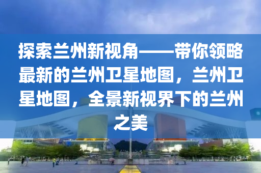 探索蘭州新視角——帶你領(lǐng)略最新的蘭州衛(wèi)星地圖，蘭州衛(wèi)星地圖，全景新視界下的蘭州之美液壓動力機械,元件制造