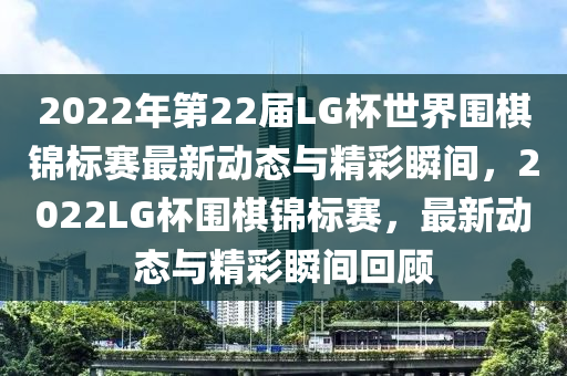 2022年第22屆LG杯世界圍棋錦標(biāo)賽最新動(dòng)態(tài)與精彩瞬間，2022LG杯圍棋錦標(biāo)賽，最新動(dòng)態(tài)與精彩瞬間回顧液壓動(dòng)力機(jī)械,元件制造