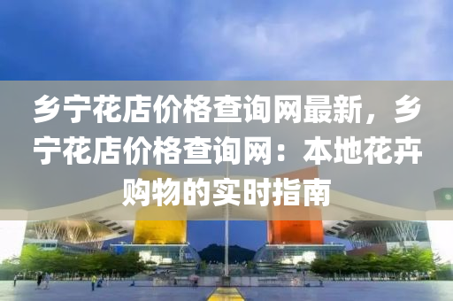 鄉(xiāng)寧花店價(jià)格查詢網(wǎng)最新，鄉(xiāng)寧花店價(jià)格查詢網(wǎng)：本地花卉購物的實(shí)時(shí)指南液壓動力機(jī)械,元件制造