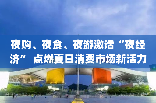 夜購(gòu)、夜食、夜游激活“夜經(jīng)濟(jì)” 點(diǎn)燃夏日消費(fèi)市場(chǎng)新活力液壓動(dòng)力機(jī)械,元件制造