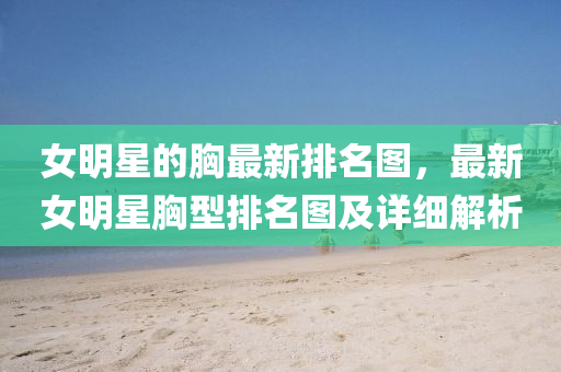 女明星的胸最新排名圖，最新女明星胸型排名圖及詳細(xì)解析液壓動(dòng)力機(jī)械,元件制造