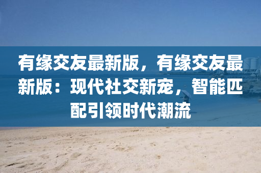 有緣交友最新版，有緣交友最新版：現(xiàn)代社交新寵，智能匹配引領(lǐng)時(shí)代潮流液壓動力機(jī)械,元件制造