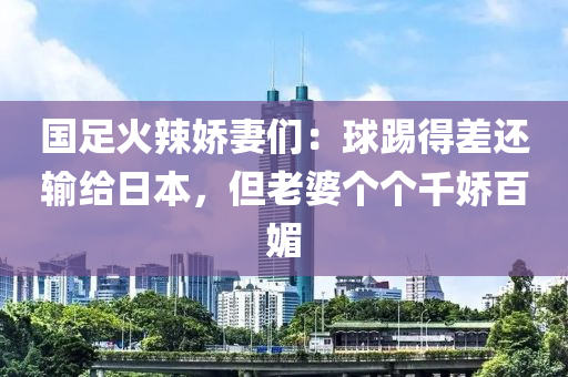 國足火辣嬌妻們：球踢得差還輸給日本，但老婆個個千嬌百媚液壓動力機(jī)械,元件制造