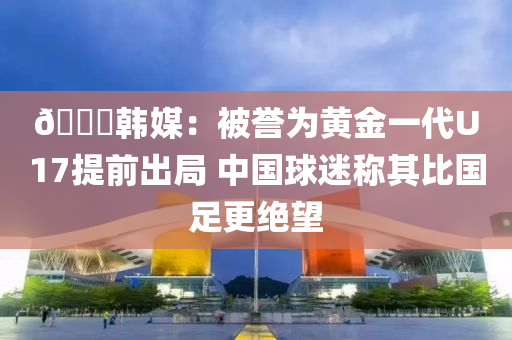 ??韓媒：被譽(yù)液壓動(dòng)力機(jī)械,元件制造為黃金一代U17提前出局 中國(guó)球迷稱其比國(guó)足更絕望