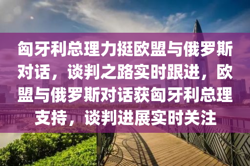 匈牙利總理力挺歐盟與俄羅斯對話，談判之路實時跟進，歐盟與俄羅斯對話獲匈牙利總液壓動力機械,元件制造理支持，談判進展實時關(guān)注