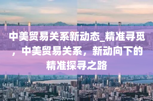 中美貿(mào)易關(guān)系新動態(tài)_精準尋覓，中美貿(mào)易關(guān)系，新動向下液壓動力機械,元件制造的精準探尋之路