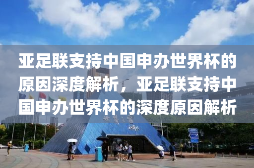 亞足聯(lián)支持中國申辦世界杯的原因深度解析，亞足聯(lián)支持中國申辦世界杯的深度原因解析液壓動力機械,元件制造