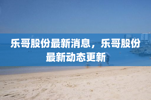 樂(lè)哥液壓動(dòng)力機(jī)械,元件制造股份最新消息，樂(lè)哥股份最新動(dòng)態(tài)更新