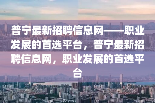普寧最新招聘信息網(wǎng)——職業(yè)發(fā)展的首選平臺(tái)，普寧最新招聘信息網(wǎng)，職業(yè)發(fā)展的首選平臺(tái)液壓動(dòng)力機(jī)械,元件制造