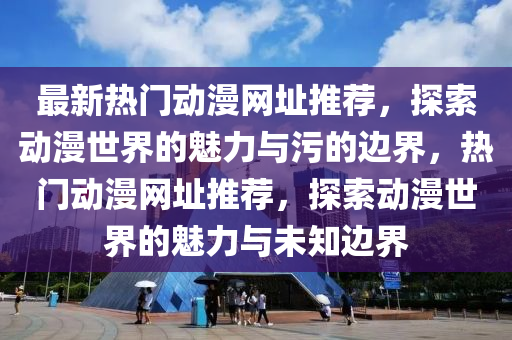 最新熱門動漫網(wǎng)址推薦，探索動漫世界的魅力與污的邊界，熱門動漫網(wǎng)址推薦，探索動漫世界的魅力與未知邊界液壓動力機械,元件制造