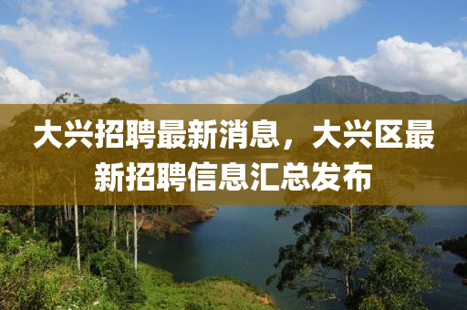 大興招聘最新液壓動(dòng)力機(jī)械,元件制造消息，大興區(qū)最新招聘信息匯總發(fā)布