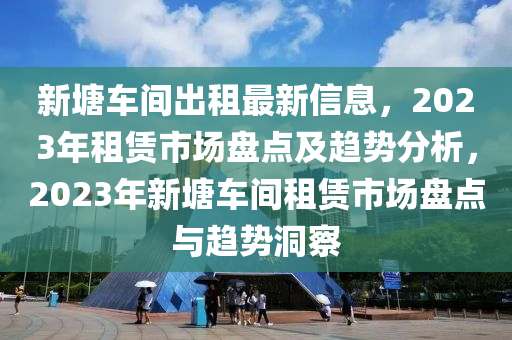 新塘車間出租最新信息，2023年租賃市場(chǎng)盤點(diǎn)及趨勢(shì)分析，2023年新塘車間租賃市場(chǎng)盤點(diǎn)與趨勢(shì)洞察液壓動(dòng)力機(jī)械,元件制造