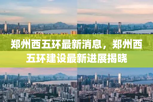鄭州西五環(huán)最新消息，鄭州西五環(huán)建設(shè)最新進展揭曉