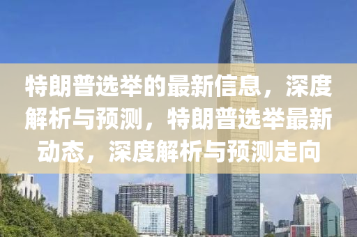 特朗普選舉的最新信息，深度解析與預(yù)測，特朗普選舉最新動態(tài)，深度解析與預(yù)測走向