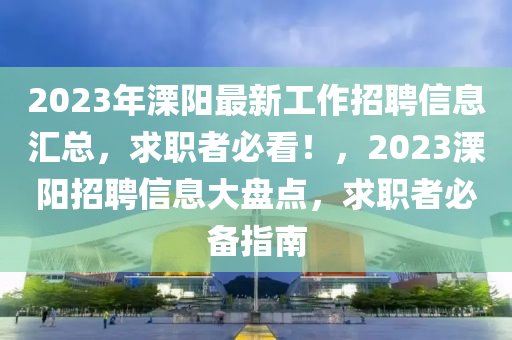 2023年溧陽最新工作招聘信息匯總，求職者必看！，2023溧陽招聘信息大盤點，求職者必備指南