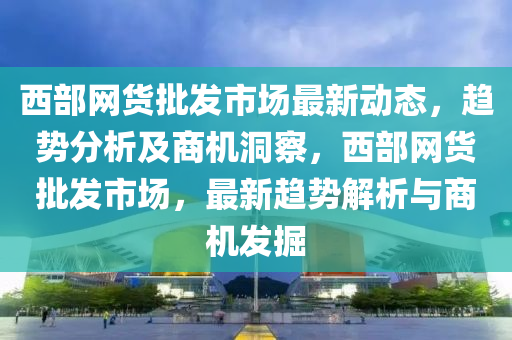 西部網(wǎng)貨批發(fā)市場最新動態(tài)，趨勢分析及商機(jī)洞察，西部網(wǎng)貨批發(fā)市場，最新趨勢解析與商機(jī)發(fā)掘液壓動力機(jī)械,元件制造