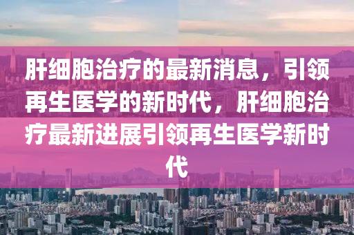 肝細(xì)胞治療的最新消息，引領(lǐng)再生醫(yī)學(xué)的新時(shí)代，肝細(xì)胞治療最新進(jìn)展引領(lǐng)再生醫(yī)學(xué)新時(shí)代