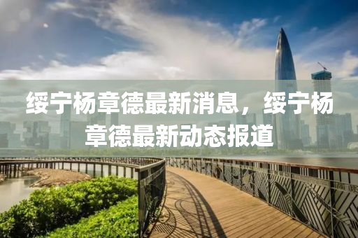 綏寧楊章德最新消息，綏寧楊章德最新動(dòng)態(tài)報(bào)道