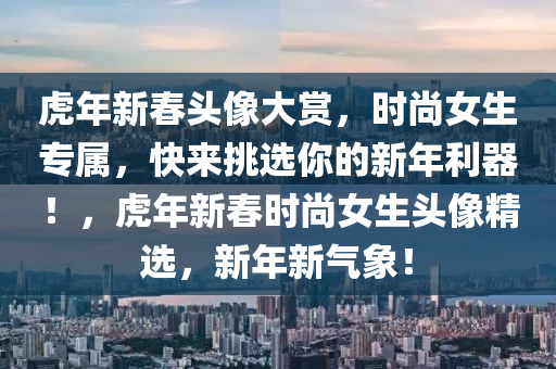 虎年新春頭像大賞，時(shí)尚女生專屬，快來(lái)挑選你的新年利器！，虎年新春時(shí)尚女生頭像精選，新年新氣象！