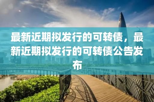 最新近期擬發(fā)行的可轉(zhuǎn)債，最新近期擬發(fā)行的可轉(zhuǎn)債公告發(fā)布