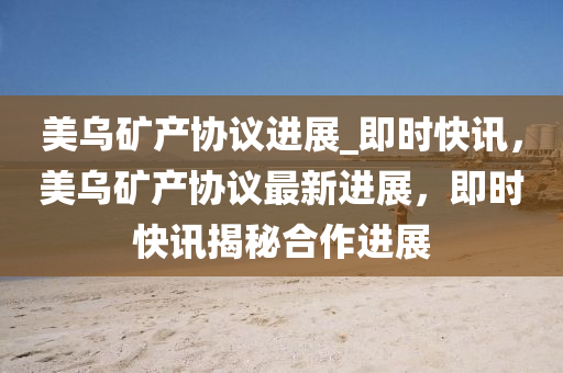 美烏礦產(chǎn)協(xié)議進(jìn)展_即時快訊，美烏礦產(chǎn)協(xié)議最新進(jìn)展，即時快訊揭液壓動力機(jī)械,元件制造秘合作進(jìn)展