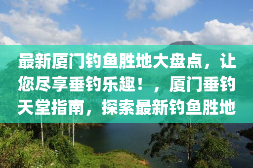 最新廈門釣魚勝地大盤點，讓您盡享垂釣樂趣！，廈門垂釣天堂指南，探索最新釣魚勝地