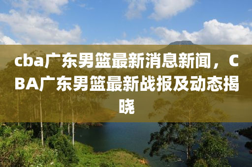 cba廣東男籃最新消息新聞，CBA廣東男籃最新戰(zhàn)報及動態(tài)揭曉
