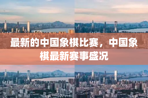最新的中國象棋比賽，中國象棋最新賽事盛況