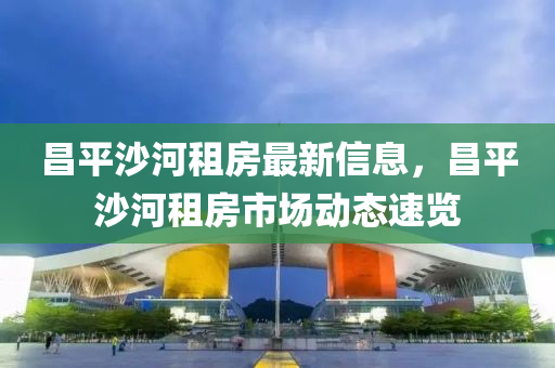 昌平沙河租房最新信息，昌平沙河租房市場動態(tài)速覽