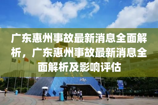 廣東惠州事故最新消息全面解析，廣東惠州事故最新消息全面解析及影響評估