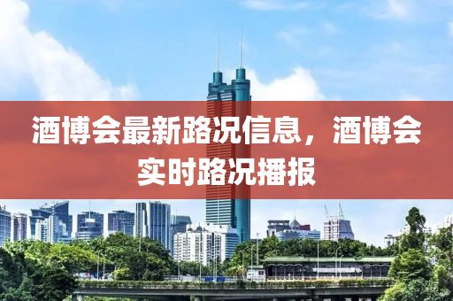 酒博會最新路況信息，酒博會實時路況播報