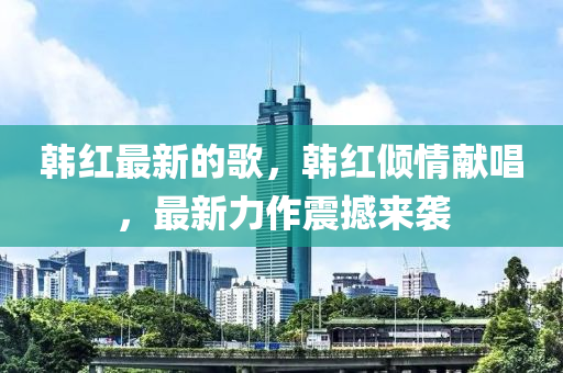 韓紅最新的歌，韓紅傾情獻唱，最新力作震撼來襲