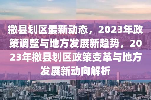 撤縣液壓動力機(jī)械,元件制造劃區(qū)最新動態(tài)，2023年政策調(diào)整與地方發(fā)展新趨勢，2023年撤縣劃區(qū)政策變革與地方發(fā)展新動向解析
