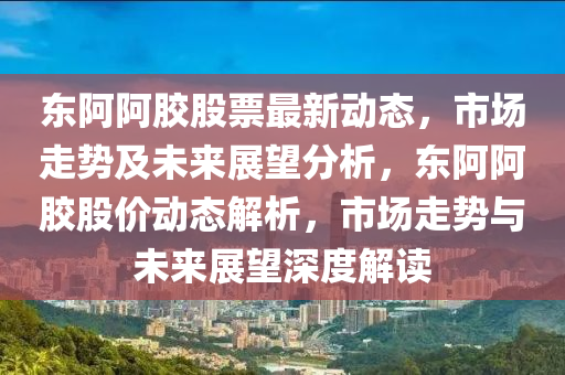 東阿阿膠股票最新動(dòng)態(tài)，市場(chǎng)走勢(shì)及未來(lái)展望分析，東阿阿膠股價(jià)動(dòng)態(tài)解析，市場(chǎng)走勢(shì)與未來(lái)展望深度解讀