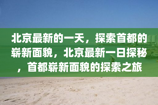 北京最新的一天，探索首都的嶄新面貌，北京最新一日探秘，首都嶄新面貌的探索之旅