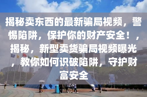 揭秘賣東西的最新騙局視頻，警惕陷阱，保護你的財產安全！，揭秘，新型賣貨騙局視頻曝光，教你如何識破陷阱，守護財富安全