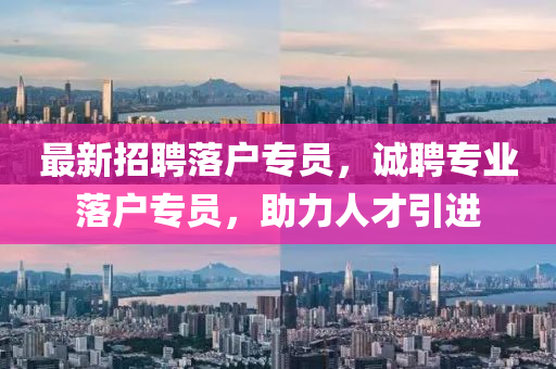 最新招聘落戶(hù)專(zhuān)員，誠(chéng)聘專(zhuān)業(yè)落戶(hù)專(zhuān)員，助力人才引進(jìn)