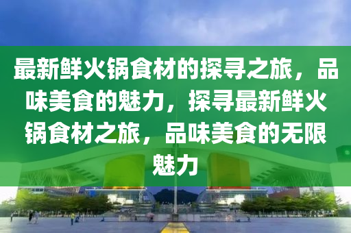 最新鮮火鍋食材的探尋之旅，品味美食的魅力，探尋最新鮮火鍋食材之旅，品味美食的無(wú)限魅力